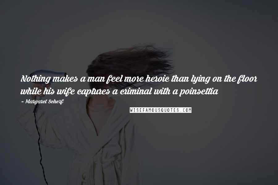 Margaret Scherf Quotes: Nothing makes a man feel more heroic than lying on the floor while his wife captures a criminal with a poinsettia
