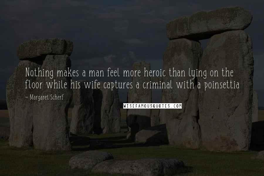 Margaret Scherf Quotes: Nothing makes a man feel more heroic than lying on the floor while his wife captures a criminal with a poinsettia