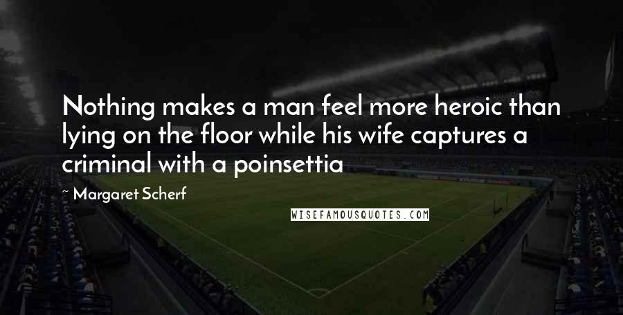 Margaret Scherf Quotes: Nothing makes a man feel more heroic than lying on the floor while his wife captures a criminal with a poinsettia