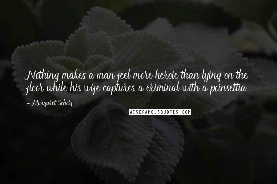 Margaret Scherf Quotes: Nothing makes a man feel more heroic than lying on the floor while his wife captures a criminal with a poinsettia