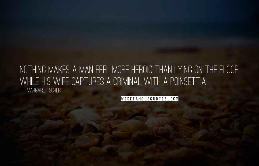 Margaret Scherf Quotes: Nothing makes a man feel more heroic than lying on the floor while his wife captures a criminal with a poinsettia