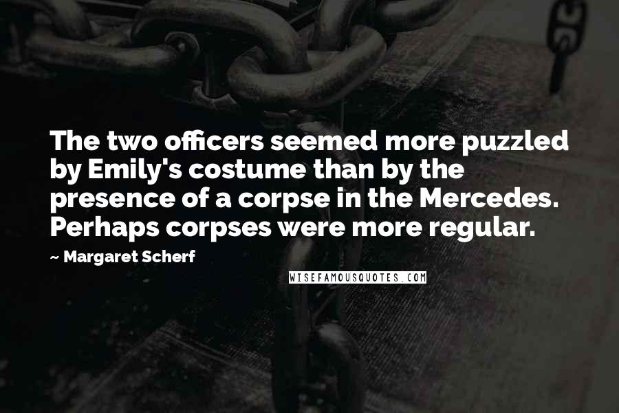 Margaret Scherf Quotes: The two officers seemed more puzzled by Emily's costume than by the presence of a corpse in the Mercedes. Perhaps corpses were more regular.
