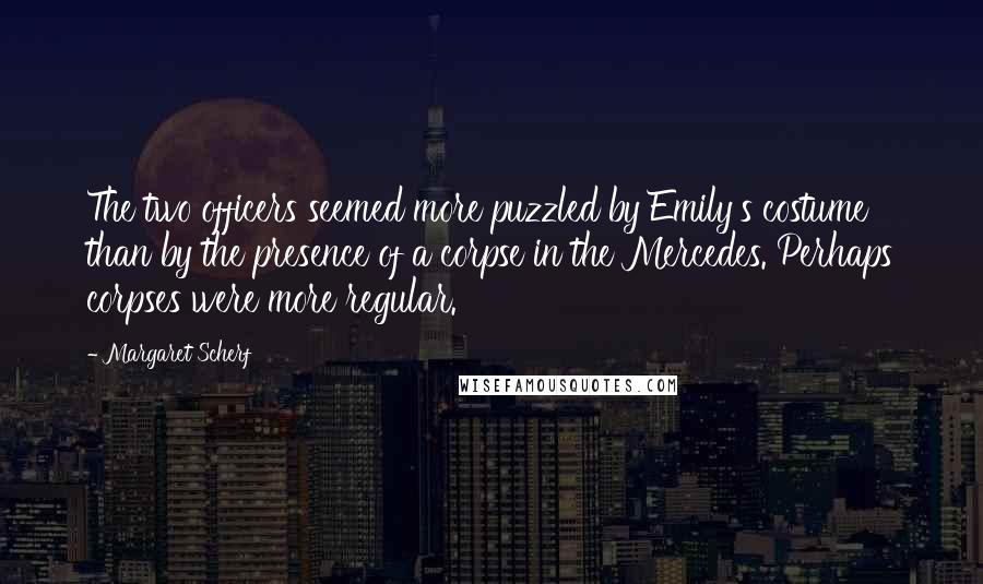 Margaret Scherf Quotes: The two officers seemed more puzzled by Emily's costume than by the presence of a corpse in the Mercedes. Perhaps corpses were more regular.