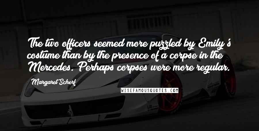 Margaret Scherf Quotes: The two officers seemed more puzzled by Emily's costume than by the presence of a corpse in the Mercedes. Perhaps corpses were more regular.