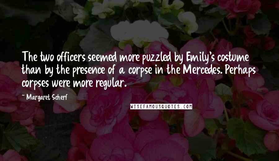 Margaret Scherf Quotes: The two officers seemed more puzzled by Emily's costume than by the presence of a corpse in the Mercedes. Perhaps corpses were more regular.