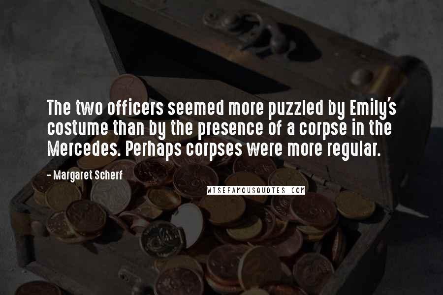 Margaret Scherf Quotes: The two officers seemed more puzzled by Emily's costume than by the presence of a corpse in the Mercedes. Perhaps corpses were more regular.