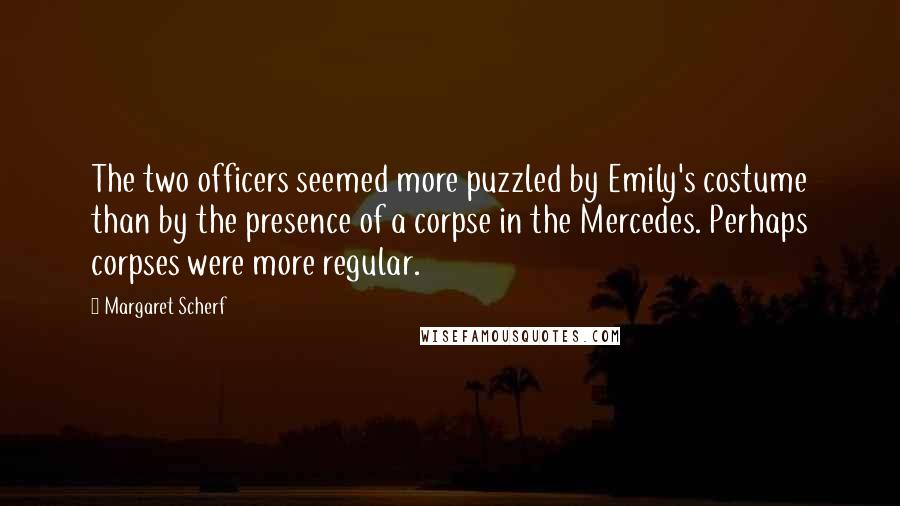 Margaret Scherf Quotes: The two officers seemed more puzzled by Emily's costume than by the presence of a corpse in the Mercedes. Perhaps corpses were more regular.