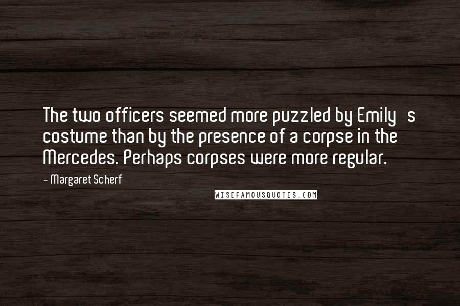 Margaret Scherf Quotes: The two officers seemed more puzzled by Emily's costume than by the presence of a corpse in the Mercedes. Perhaps corpses were more regular.