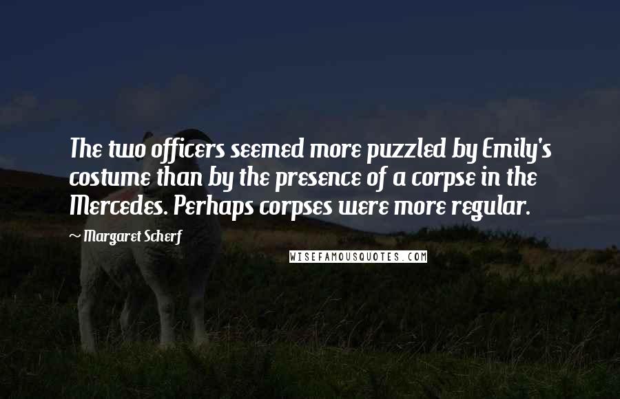 Margaret Scherf Quotes: The two officers seemed more puzzled by Emily's costume than by the presence of a corpse in the Mercedes. Perhaps corpses were more regular.