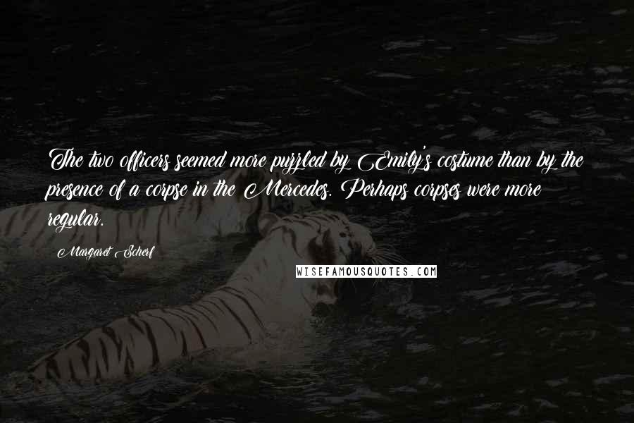 Margaret Scherf Quotes: The two officers seemed more puzzled by Emily's costume than by the presence of a corpse in the Mercedes. Perhaps corpses were more regular.