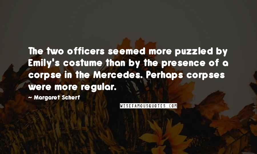 Margaret Scherf Quotes: The two officers seemed more puzzled by Emily's costume than by the presence of a corpse in the Mercedes. Perhaps corpses were more regular.