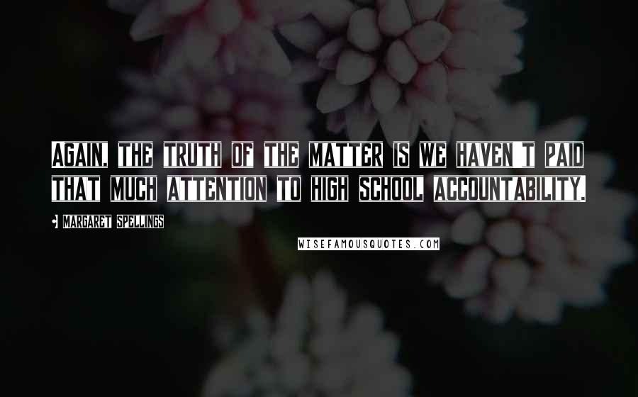 Margaret Spellings Quotes: Again, the truth of the matter is we haven't paid that much attention to high school accountability.