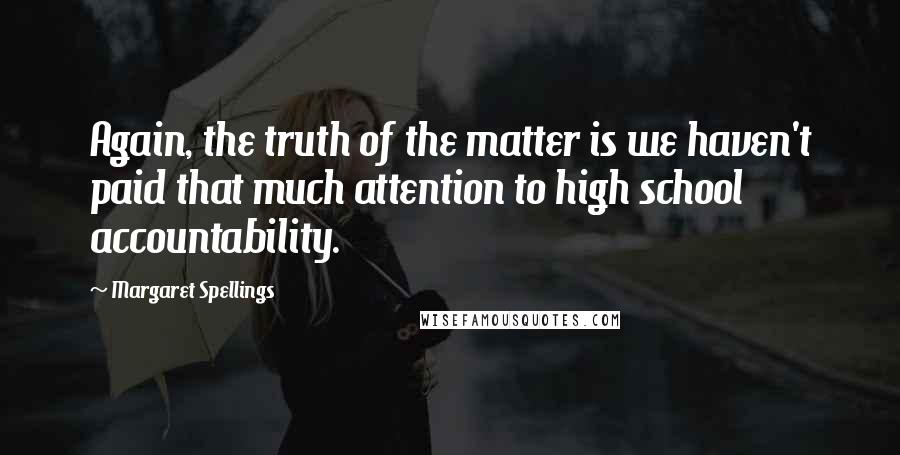 Margaret Spellings Quotes: Again, the truth of the matter is we haven't paid that much attention to high school accountability.