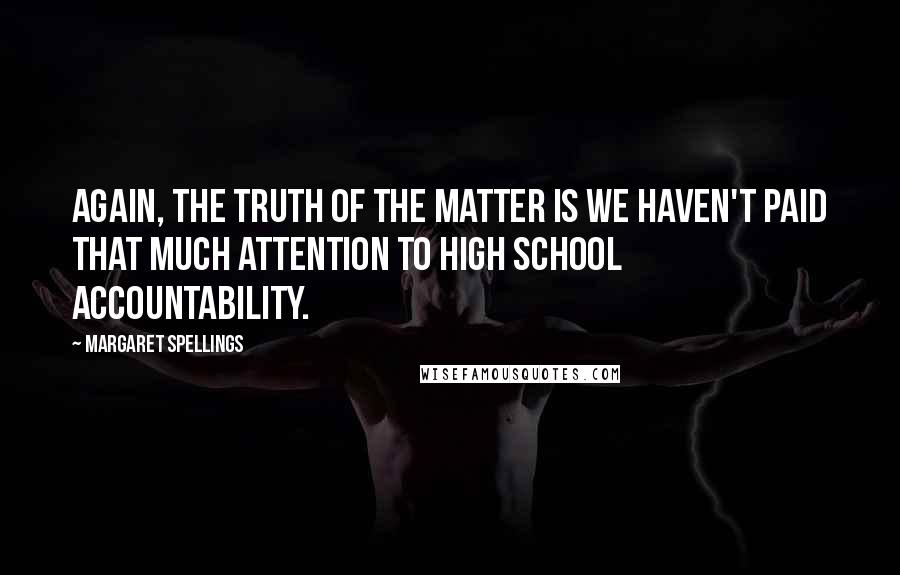 Margaret Spellings Quotes: Again, the truth of the matter is we haven't paid that much attention to high school accountability.