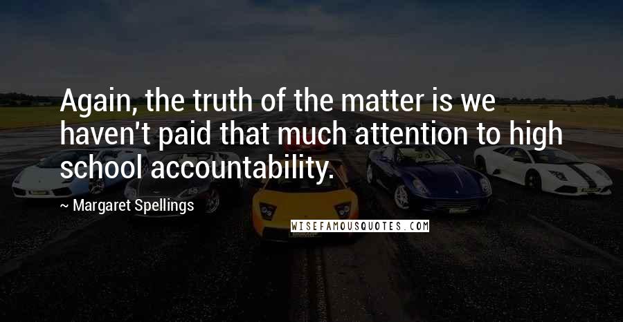 Margaret Spellings Quotes: Again, the truth of the matter is we haven't paid that much attention to high school accountability.