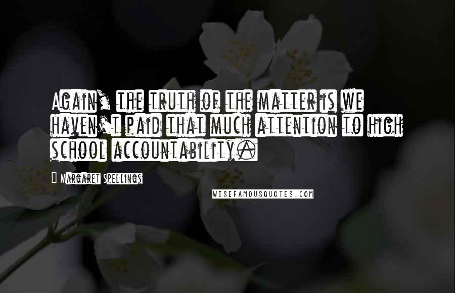 Margaret Spellings Quotes: Again, the truth of the matter is we haven't paid that much attention to high school accountability.
