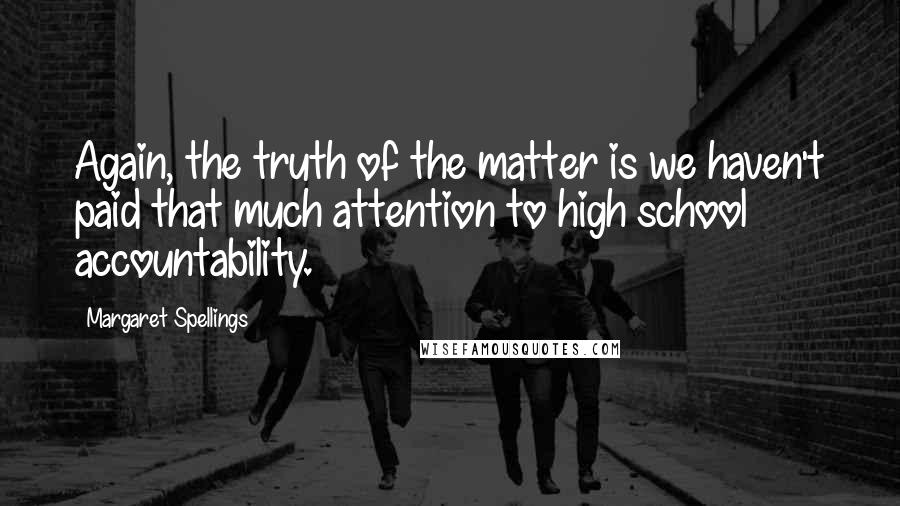 Margaret Spellings Quotes: Again, the truth of the matter is we haven't paid that much attention to high school accountability.
