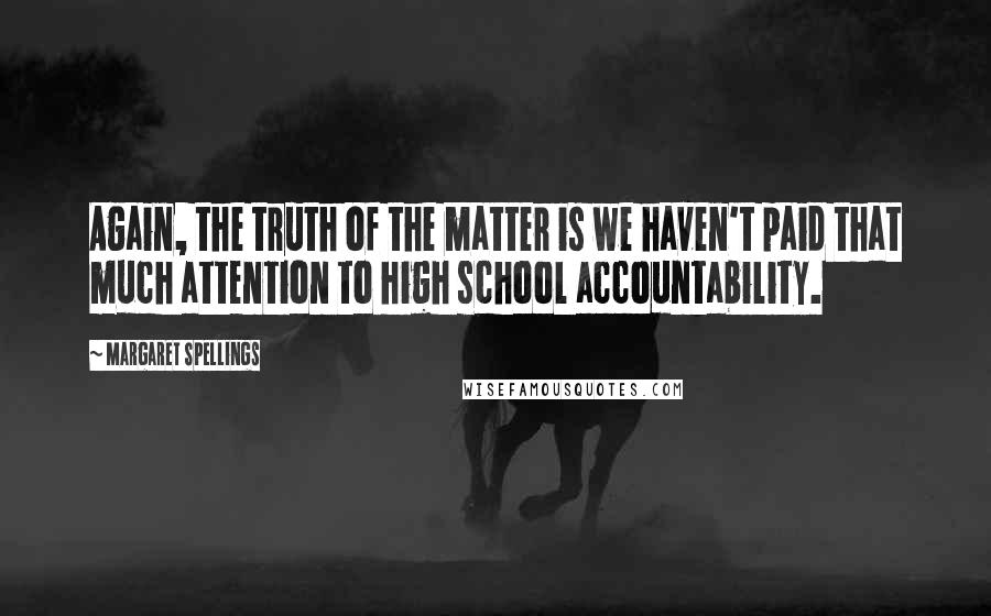 Margaret Spellings Quotes: Again, the truth of the matter is we haven't paid that much attention to high school accountability.