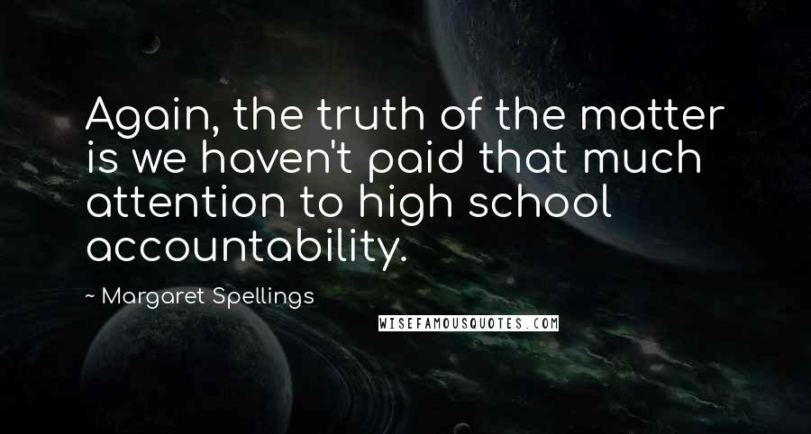 Margaret Spellings Quotes: Again, the truth of the matter is we haven't paid that much attention to high school accountability.