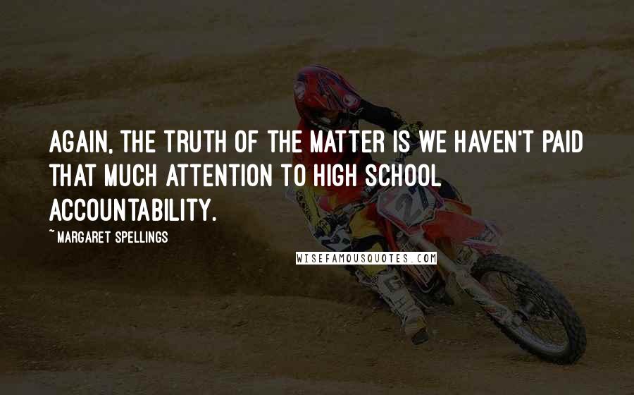 Margaret Spellings Quotes: Again, the truth of the matter is we haven't paid that much attention to high school accountability.