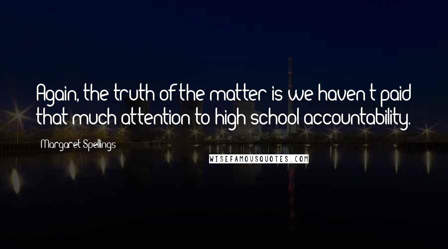 Margaret Spellings Quotes: Again, the truth of the matter is we haven't paid that much attention to high school accountability.