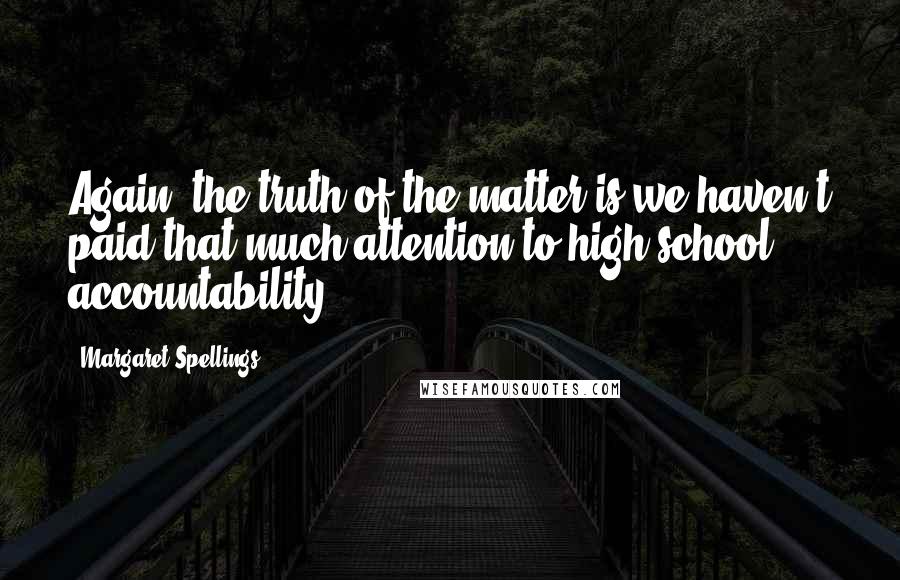 Margaret Spellings Quotes: Again, the truth of the matter is we haven't paid that much attention to high school accountability.