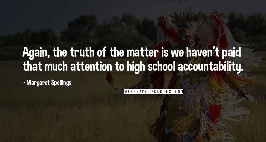 Margaret Spellings Quotes: Again, the truth of the matter is we haven't paid that much attention to high school accountability.