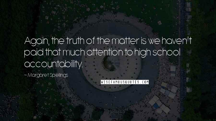Margaret Spellings Quotes: Again, the truth of the matter is we haven't paid that much attention to high school accountability.