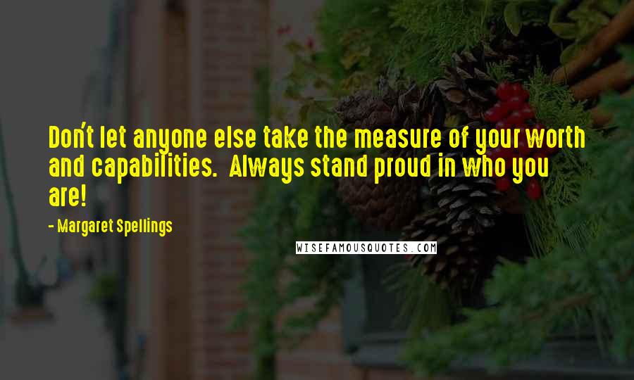 Margaret Spellings Quotes: Don't let anyone else take the measure of your worth and capabilities.  Always stand proud in who you are!