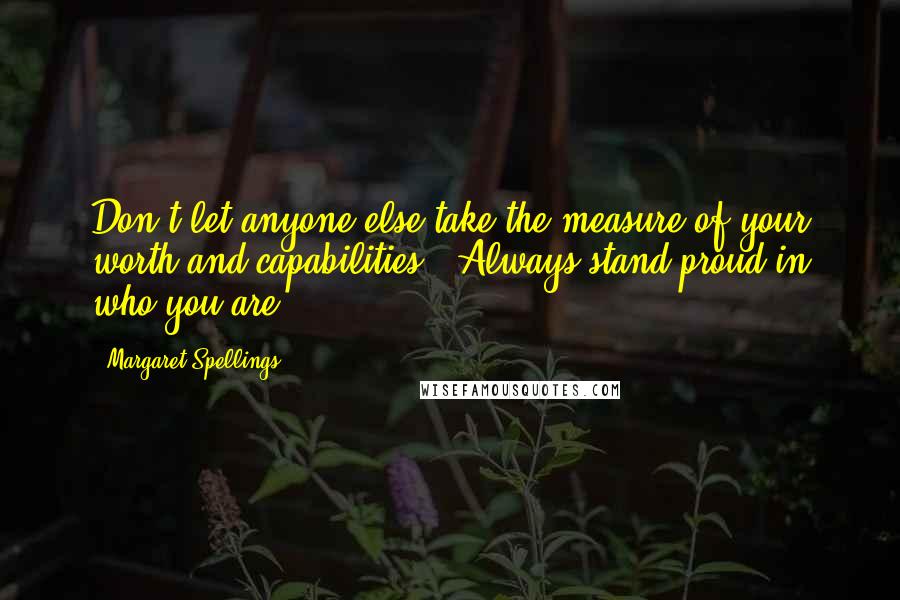 Margaret Spellings Quotes: Don't let anyone else take the measure of your worth and capabilities.  Always stand proud in who you are!