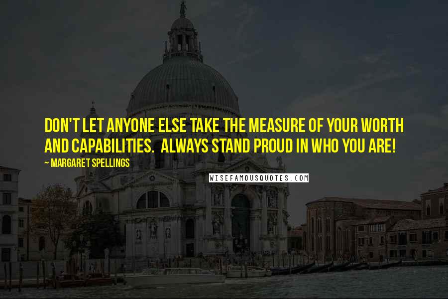 Margaret Spellings Quotes: Don't let anyone else take the measure of your worth and capabilities.  Always stand proud in who you are!