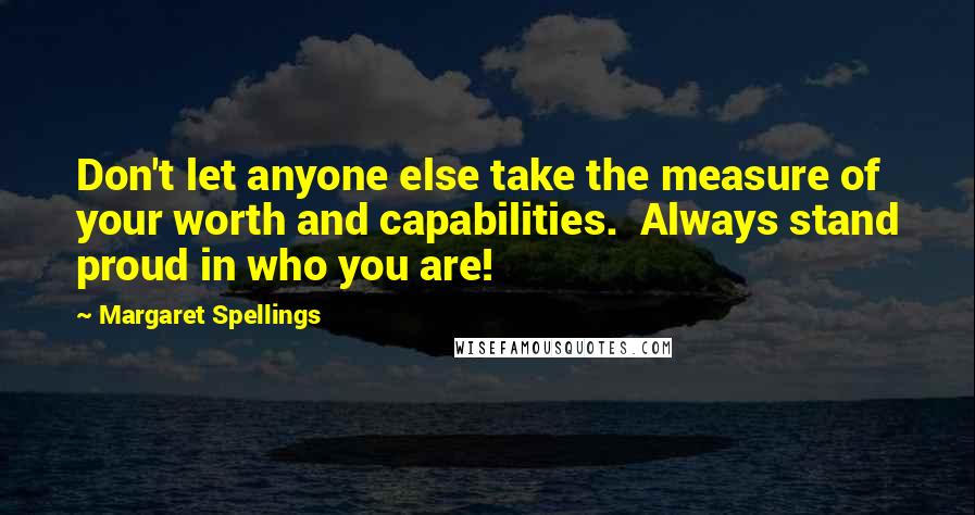 Margaret Spellings Quotes: Don't let anyone else take the measure of your worth and capabilities.  Always stand proud in who you are!