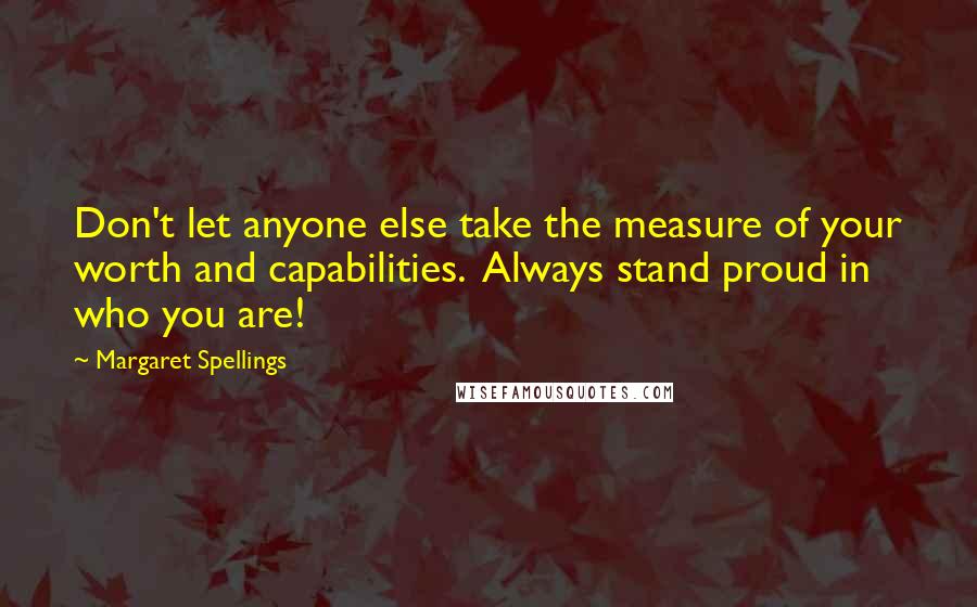 Margaret Spellings Quotes: Don't let anyone else take the measure of your worth and capabilities.  Always stand proud in who you are!