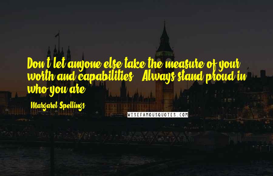 Margaret Spellings Quotes: Don't let anyone else take the measure of your worth and capabilities.  Always stand proud in who you are!