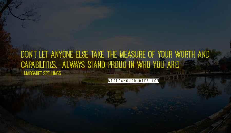 Margaret Spellings Quotes: Don't let anyone else take the measure of your worth and capabilities.  Always stand proud in who you are!