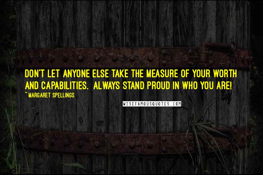 Margaret Spellings Quotes: Don't let anyone else take the measure of your worth and capabilities.  Always stand proud in who you are!