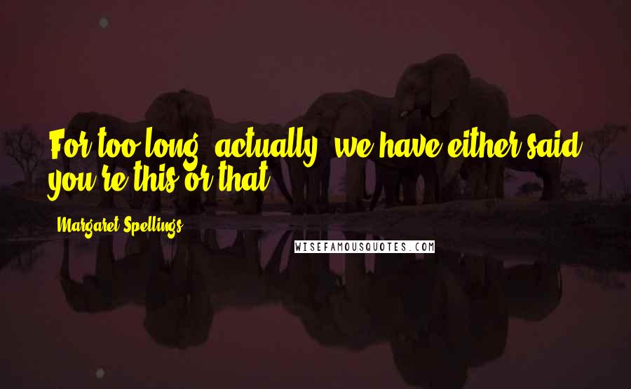 Margaret Spellings Quotes: For too long, actually, we have either said you're this or that.