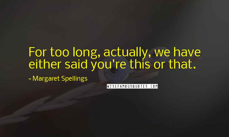 Margaret Spellings Quotes: For too long, actually, we have either said you're this or that.