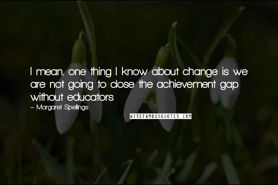 Margaret Spellings Quotes: I mean, one thing I know about change is we are not going to close the achievement gap without educators.