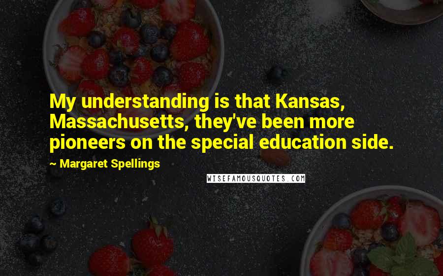 Margaret Spellings Quotes: My understanding is that Kansas, Massachusetts, they've been more pioneers on the special education side.