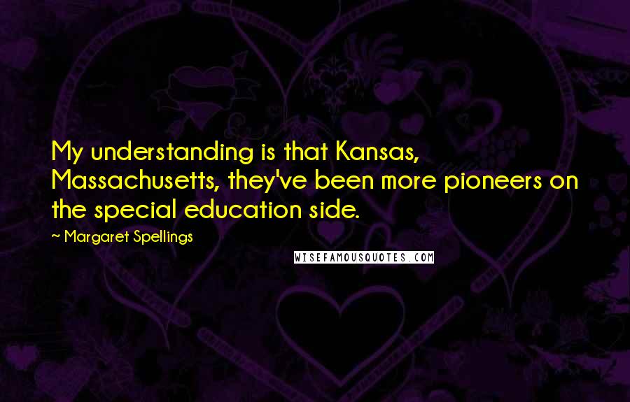 Margaret Spellings Quotes: My understanding is that Kansas, Massachusetts, they've been more pioneers on the special education side.