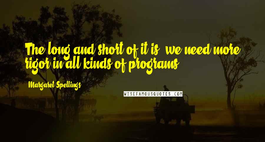 Margaret Spellings Quotes: The long and short of it is, we need more rigor in all kinds of programs.