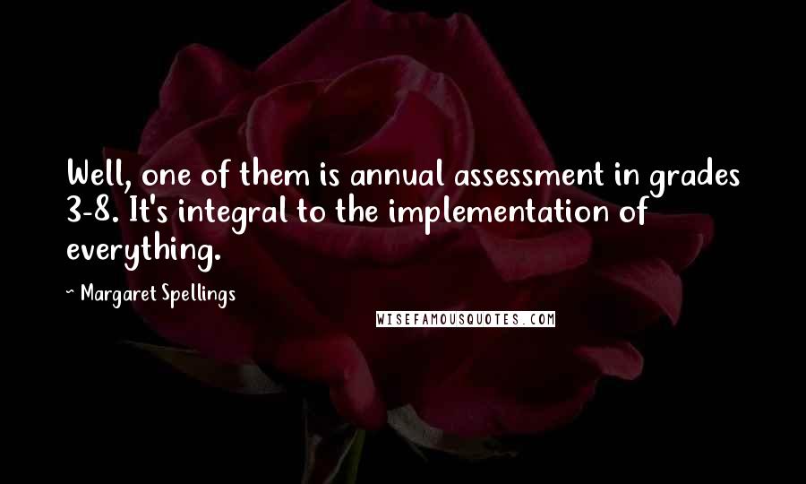 Margaret Spellings Quotes: Well, one of them is annual assessment in grades 3-8. It's integral to the implementation of everything.