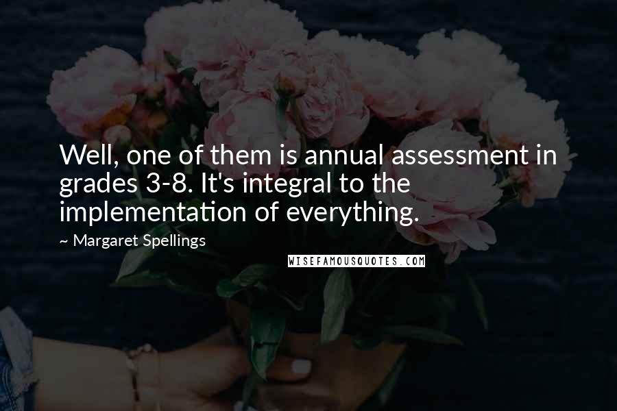 Margaret Spellings Quotes: Well, one of them is annual assessment in grades 3-8. It's integral to the implementation of everything.