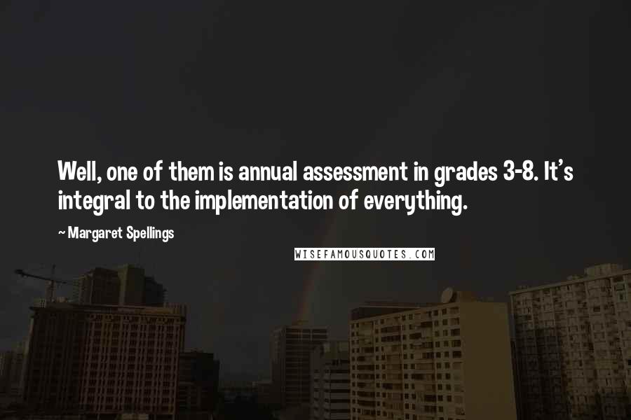 Margaret Spellings Quotes: Well, one of them is annual assessment in grades 3-8. It's integral to the implementation of everything.