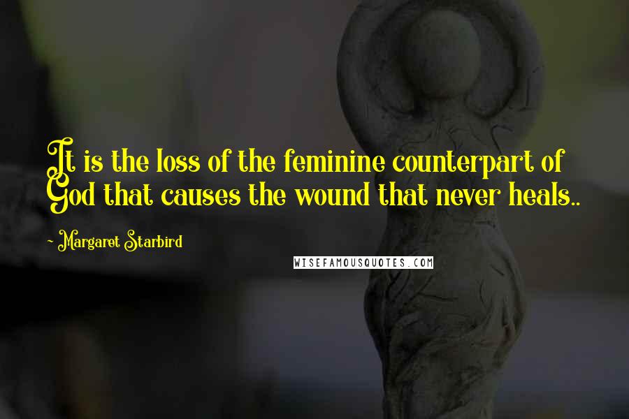 Margaret Starbird Quotes: It is the loss of the feminine counterpart of God that causes the wound that never heals..
