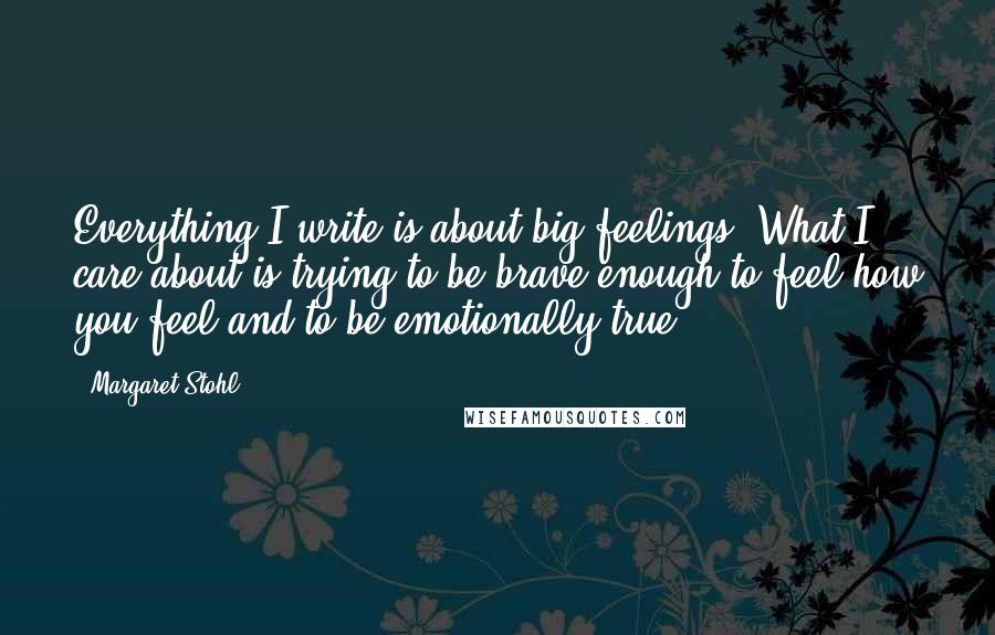 Margaret Stohl Quotes: Everything I write is about big feelings. What I care about is trying to be brave enough to feel how you feel and to be emotionally true.