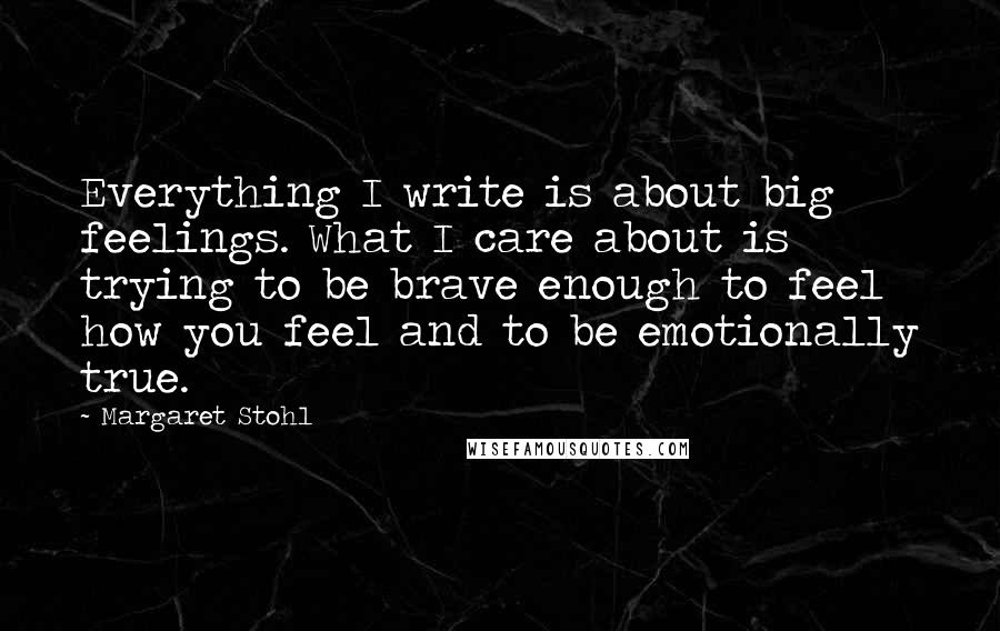 Margaret Stohl Quotes: Everything I write is about big feelings. What I care about is trying to be brave enough to feel how you feel and to be emotionally true.