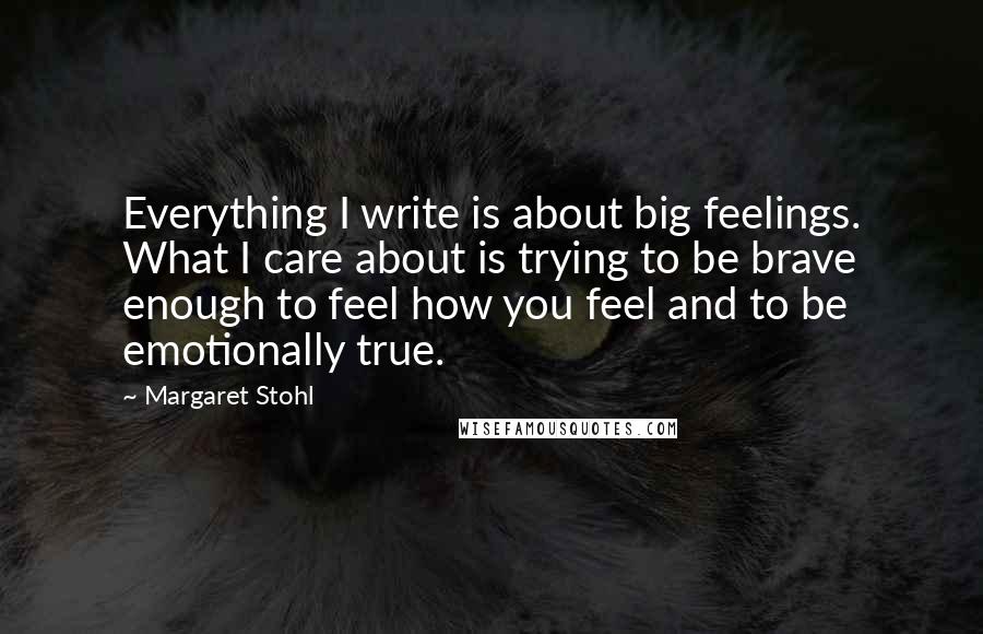 Margaret Stohl Quotes: Everything I write is about big feelings. What I care about is trying to be brave enough to feel how you feel and to be emotionally true.