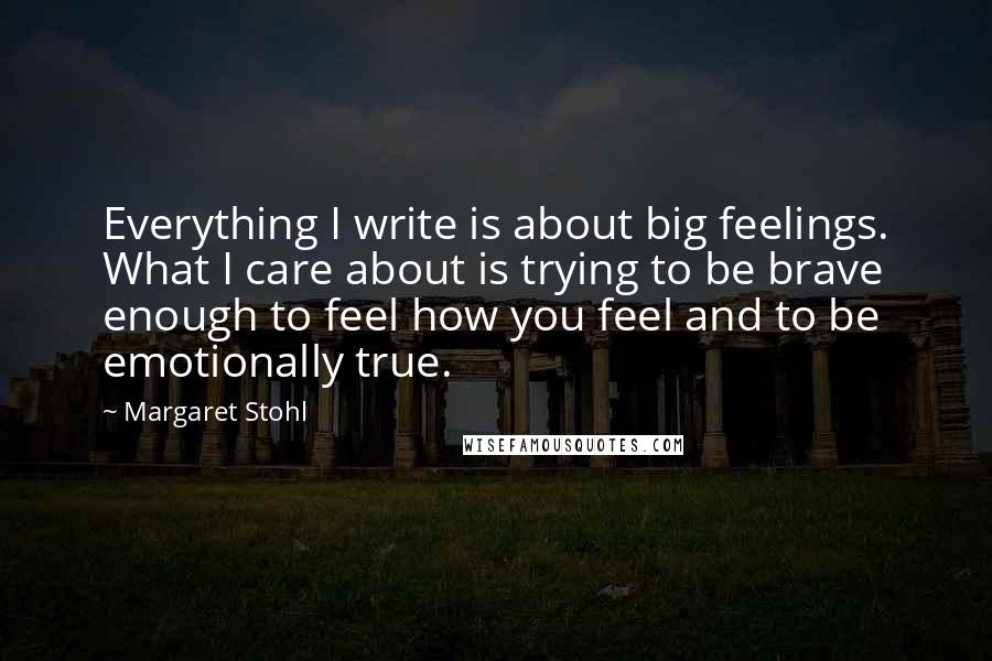 Margaret Stohl Quotes: Everything I write is about big feelings. What I care about is trying to be brave enough to feel how you feel and to be emotionally true.